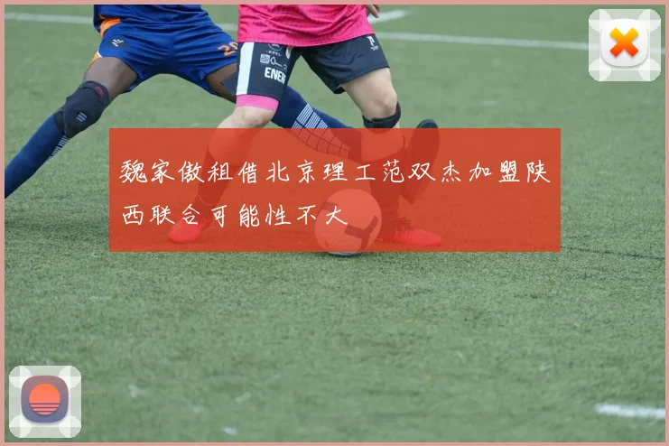 魏家傲租借北京理工范双杰加盟陕西联合可能性不大