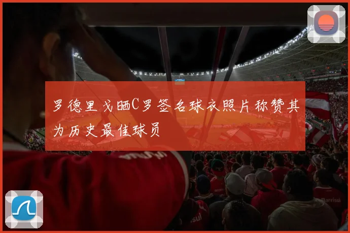 罗德里戈晒C罗签名球衣照片称赞其为历史最佳球员