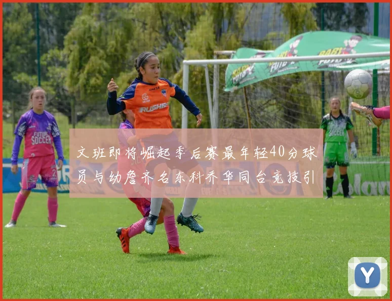 文班即将崛起季后赛最年轻40分球员与幼詹齐名东科乔华同台竞技引关注