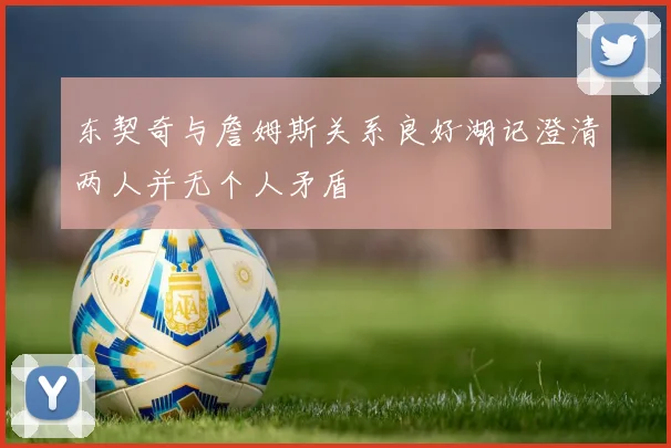 东契奇与詹姆斯关系良好湖记澄清两人并无个人矛盾