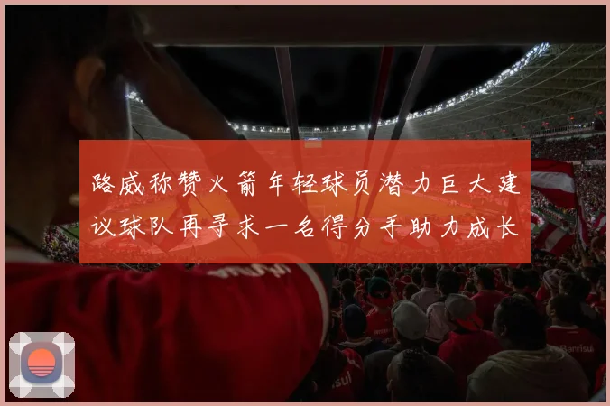 路威称赞火箭年轻球员潜力巨大建议球队再寻求一名得分手助力成长
