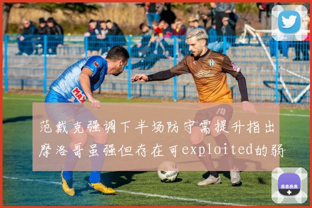 范戴克强调下半场防守需提升指出摩洛哥虽强但存在可exploited的弱点