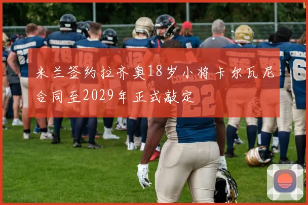 米兰签约拉齐奥18岁小将卡尔瓦尼合同至2029年正式敲定