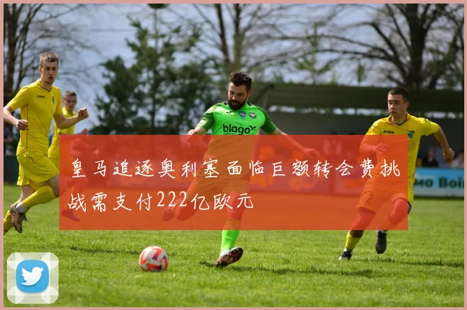 皇马追逐奥利塞面临巨额转会费挑战需支付222亿欧元