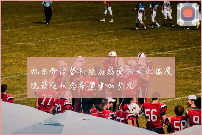 凯尔登谈替补经历感受沮丧未能展现最佳状态希望重回首发