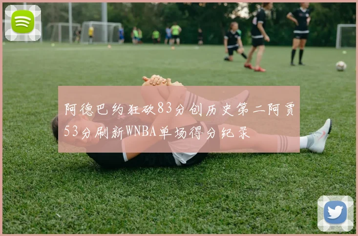阿德巴约狂砍83分创历史第二阿贾53分刷新WNBA单场得分纪录