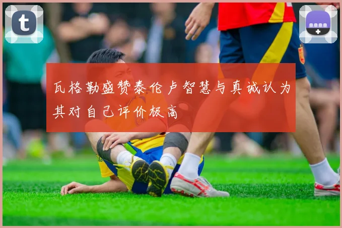 瓦格勒盛赞泰伦卢智慧与真诚认为其对自己评价极高
