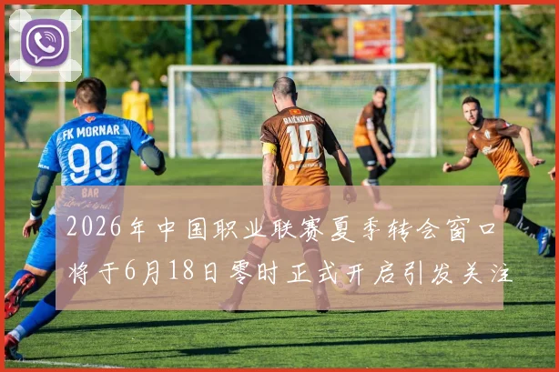2026年中国职业联赛夏季转会窗口将于6月18日零时正式开启引发关注