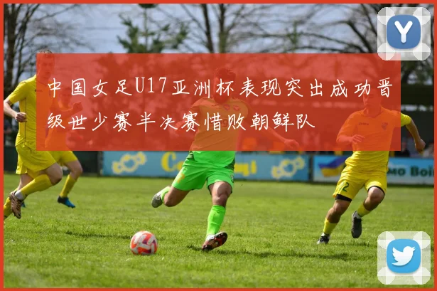 中国女足U17亚洲杯表现突出成功晋级世少赛半决赛惜败朝鲜队