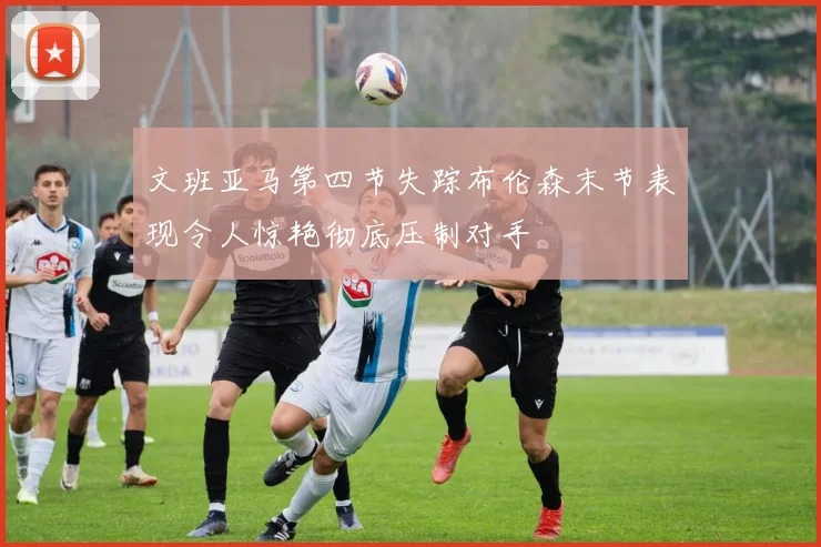 文班亚马第四节失踪布伦森末节表现令人惊艳彻底压制对手