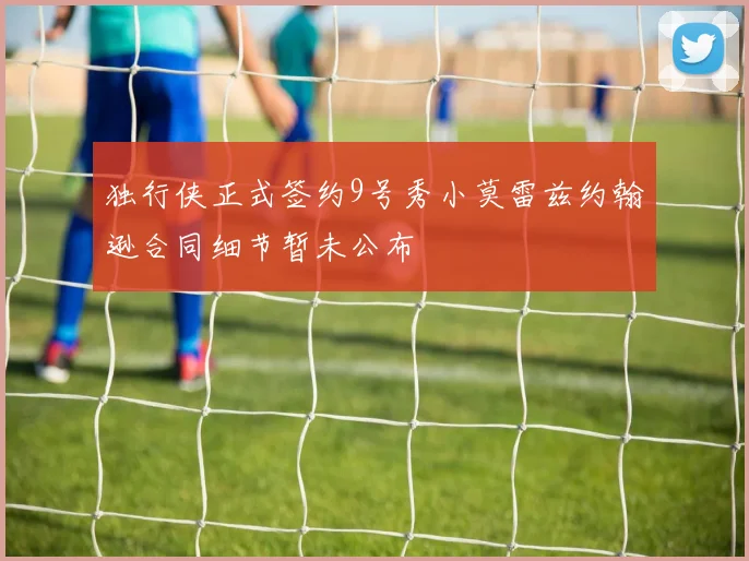 独行侠正式签约9号秀小莫雷兹约翰逊合同细节暂未公布