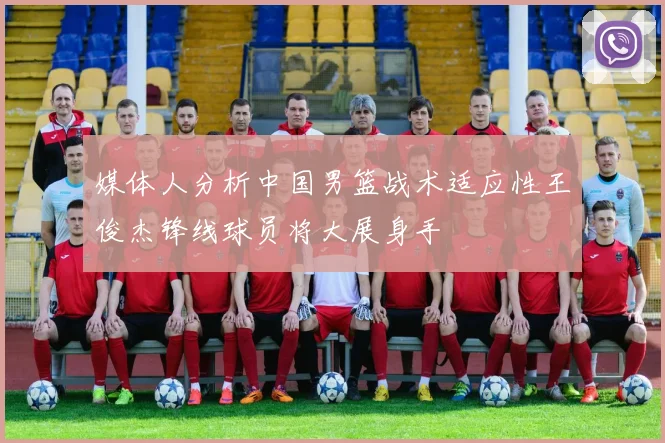 媒体人分析中国男篮战术适应性王俊杰锋线球员将大展身手