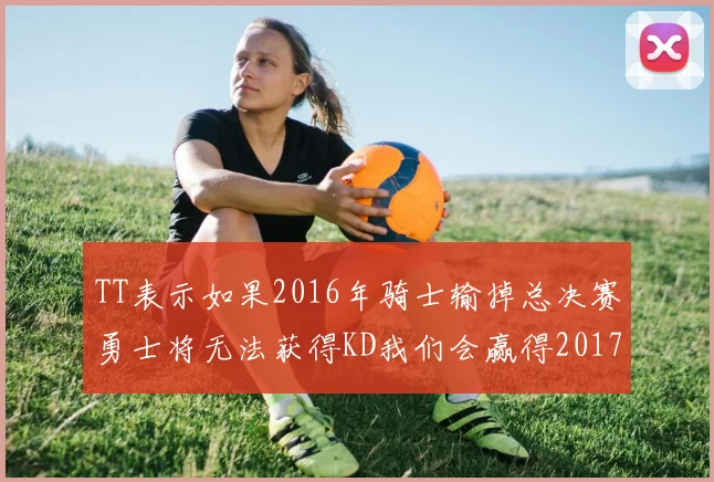 TT表示如果2016年骑士输掉总决赛勇士将无法获得KD我们会赢得2017和2018年总冠军
