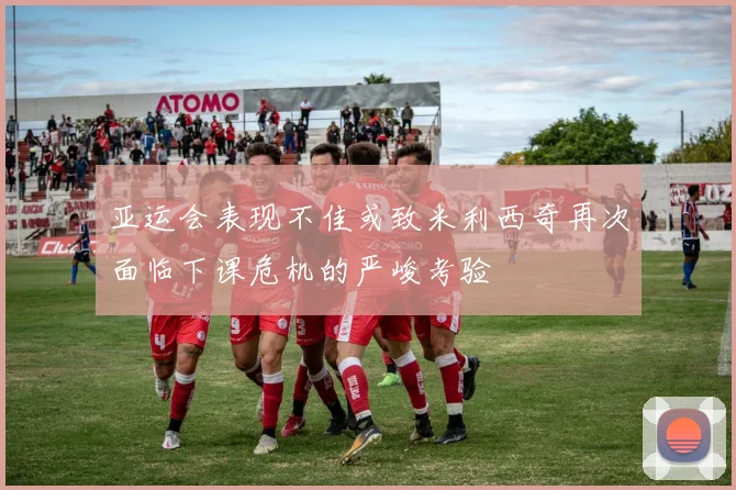 亚运会表现不佳或致米利西奇再次面临下课危机的严峻考验