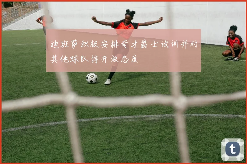 迪班萨积极安排奇才爵士试训并对其他球队持开放态度