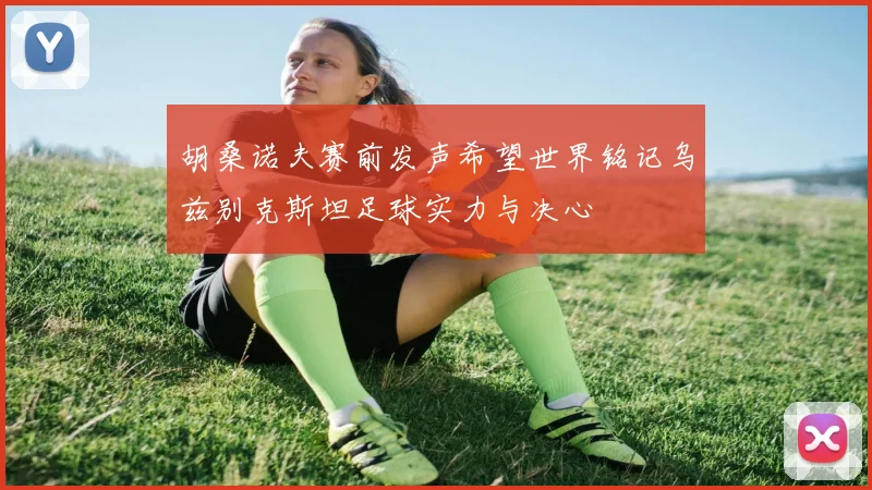 胡桑诺夫赛前发声希望世界铭记乌兹别克斯坦足球实力与决心
