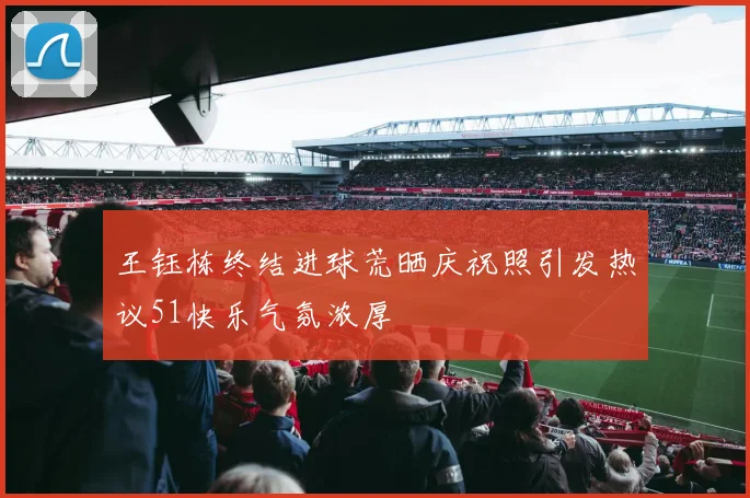 王钰栋终结进球荒晒庆祝照引发热议51快乐气氛浓厚