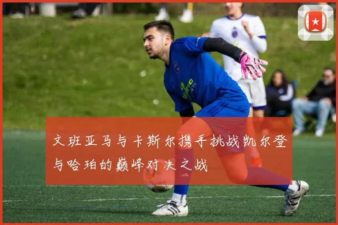 文班亚马与卡斯尔携手挑战凯尔登与哈珀的巅峰对决之战