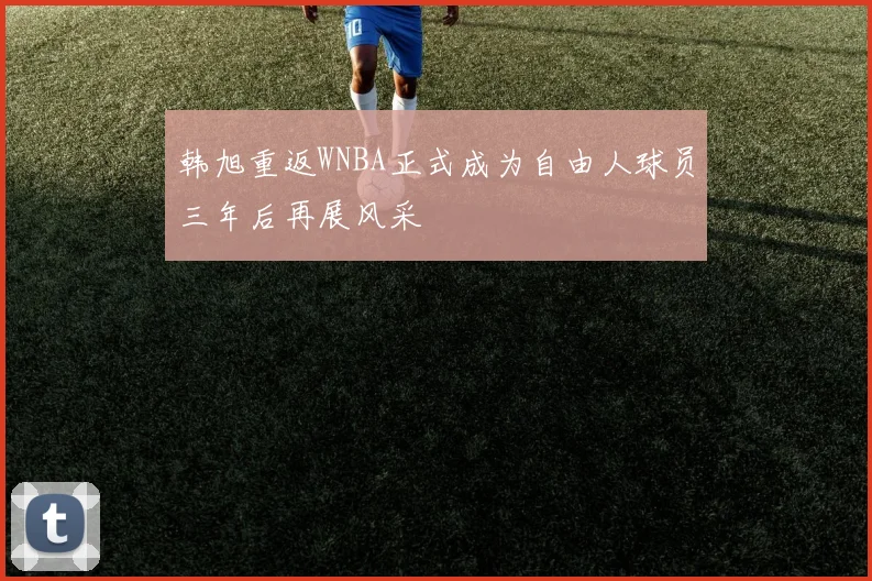 韩旭重返WNBA正式成为自由人球员三年后再展风采