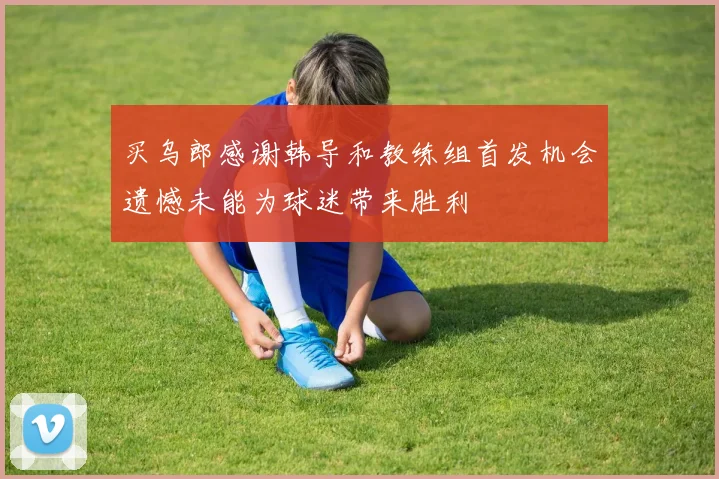买乌郎感谢韩导和教练组首发机会遗憾未能为球迷带来胜利