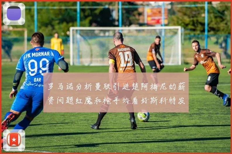 罗马诺分析曼联引进楚阿梅尼的薪资问题红魔和枪手均看好斯科特发展潜力