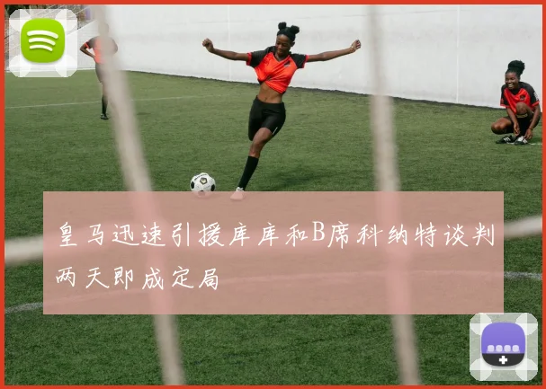 皇马迅速引援库库和B席科纳特谈判两天即成定局