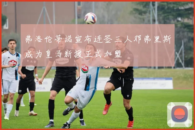 弗洛伦蒂诺宣布连签三人邓弗里斯成为皇马新援正式加盟