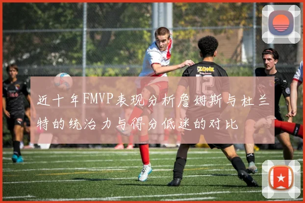 近十年FMVP表现分析詹姆斯与杜兰特的统治力与得分低迷的对比