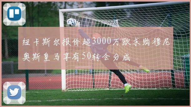 纽卡斯尔报价超3000万欧求购穆尼奥斯皇马享有50转会分成
