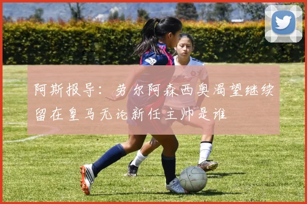 阿斯报导：劳尔阿森西奥渴望继续留在皇马无论新任主帅是谁
