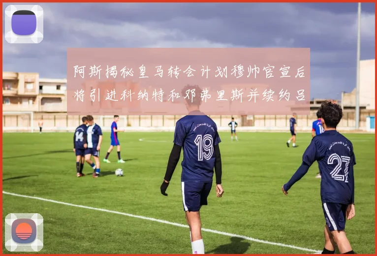 阿斯揭秘皇马转会计划穆帅官宣后将引进科纳特和邓弗里斯并续约吕迪格