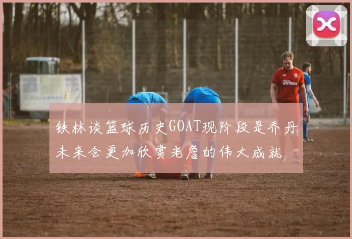 铁林谈篮球历史GOAT现阶段是乔丹未来会更加欣赏老詹的伟大成就