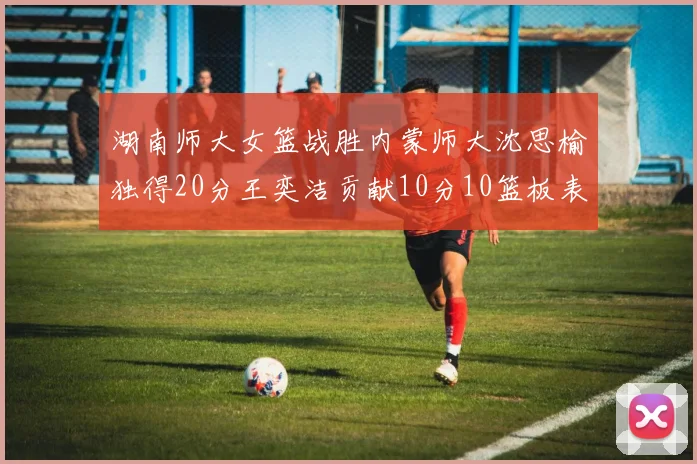 湖南师大女篮战胜内蒙师大沈思榆独得20分王奕洁贡献10分10篮板表现出色