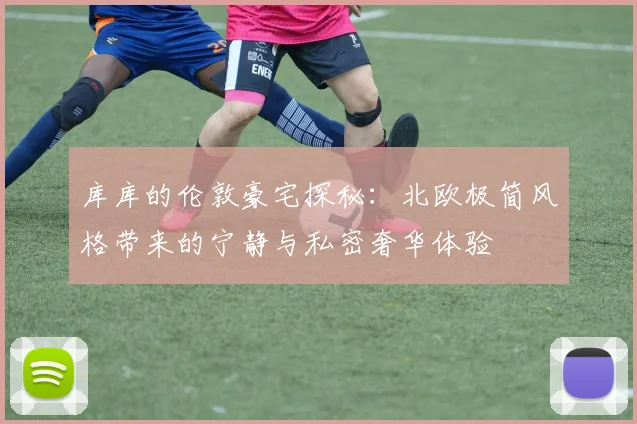 库库的伦敦豪宅探秘：北欧极简风格带来的宁静与私密奢华体验